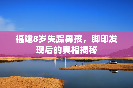 福建8岁失踪男孩，脚印发现后的真相揭秘