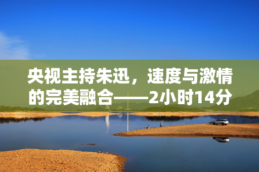 央视主持朱迅，速度与激情的完美融合——2小时14分完成半程马拉松