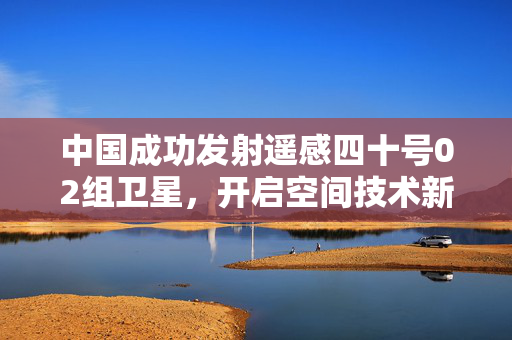 中国成功发射遥感四十号02组卫星，开启空间技术新征程