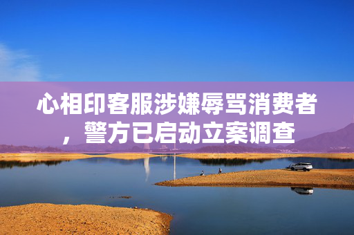 心相印客服涉嫌辱骂消费者，警方已启动立案调查