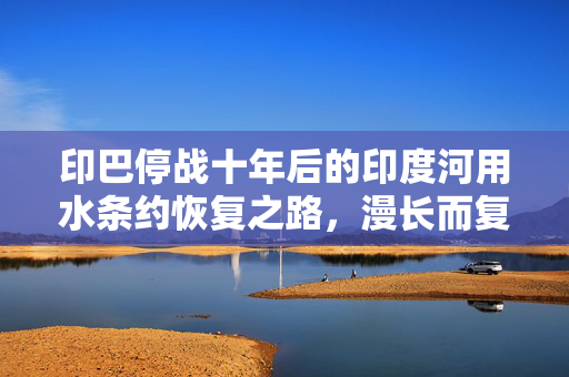 印巴停战十年后的印度河用水条约恢复之路，漫长而复杂