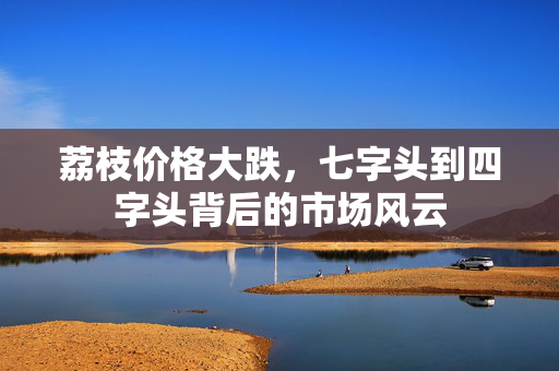 荔枝价格大跌，七字头到四字头背后的市场风云
