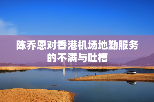 陈乔恩对香港机场地勤服务的不满与吐槽