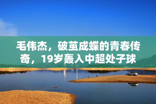 毛伟杰，破茧成蝶的青春传奇，19岁轰入中超处子球