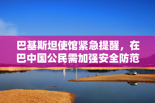 巴基斯坦使馆紧急提醒，在巴中国公民需加强安全防范