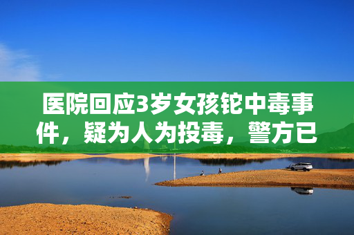 医院回应3岁女孩铊中毒事件，疑为人为投毒，警方已展开调查