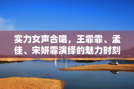 实力女声合唱，王霏霏、孟佳、宋妍霏演绎的魅力时刻