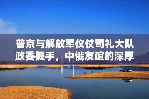 普京与解放军仪仗司礼大队政委握手，中俄友谊的深厚纽带