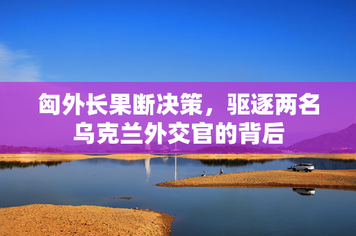 匈外长果断决策，驱逐两名乌克兰外交官的背后