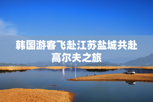 韩国游客飞赴江苏盐城共赴高尔夫之旅
