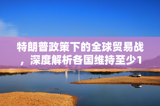 特朗普政策下的全球贸易战，深度解析各国维持至少10%基准关税的背景与影响