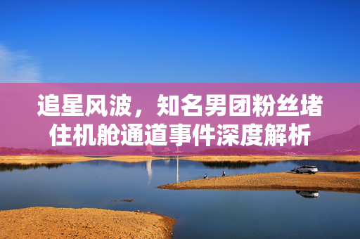 追星风波，知名男团粉丝堵住机舱通道事件深度解析