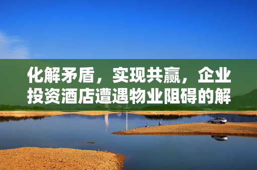 化解矛盾，实现共赢，企业投资酒店遭遇物业阻碍的解决方案