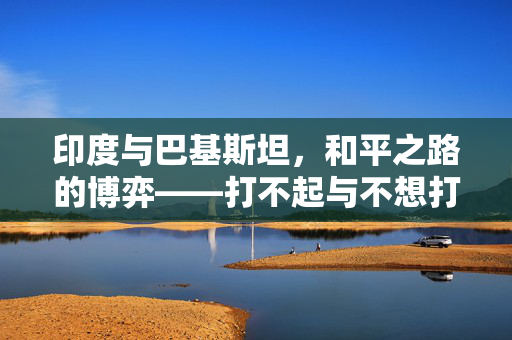印度与巴基斯坦，和平之路的博弈——打不起与不想打的权衡