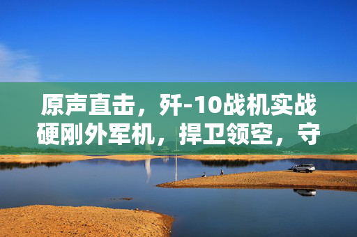 原声直击，歼-10战机实战硬刚外军机，捍卫领空，守护国家安全