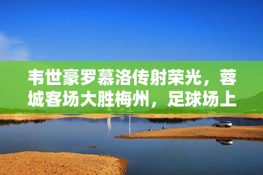韦世豪罗慕洛传射荣光，蓉城客场大胜梅州，足球场上的精彩对决