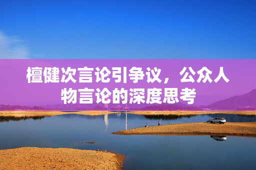 檀健次言论引争议，公众人物言论的深度思考