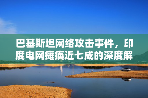 巴基斯坦网络攻击事件，印度电网瘫痪近七成的深度解析
