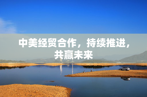 中美经贸合作，持续推进，共赢未来