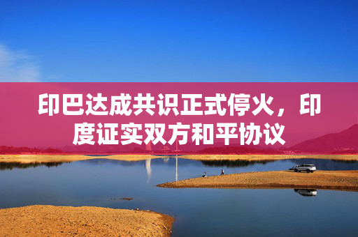 印巴达成共识正式停火，印度证实双方和平协议