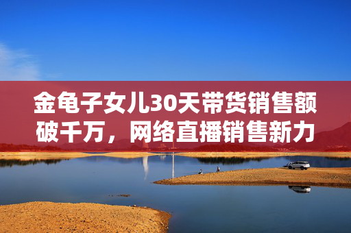 金龟子女儿30天带货销售额破千万，网络直播销售新力量的崛起