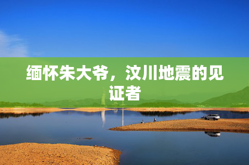 缅怀朱大爷，汶川地震的见证者
