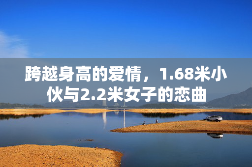 跨越身高的爱情，1.68米小伙与2.2米女子的恋曲