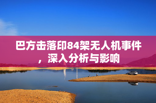 巴方击落印84架无人机事件，深入分析与影响
