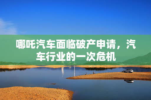 哪吒汽车面临破产申请，汽车行业的一次危机