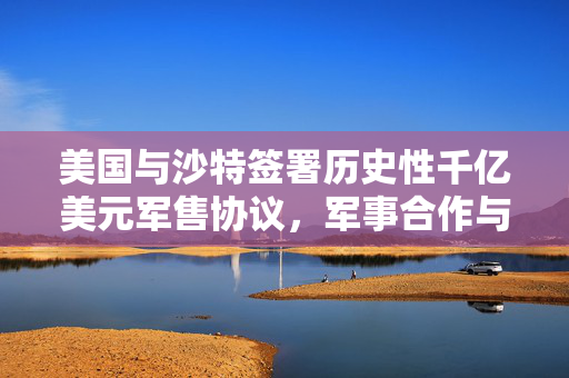 美国与沙特签署历史性千亿美元军售协议，军事合作与战略意义重大