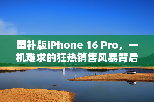 国补版iPhone 16 Pro，一机难求的狂热销售风暴背后