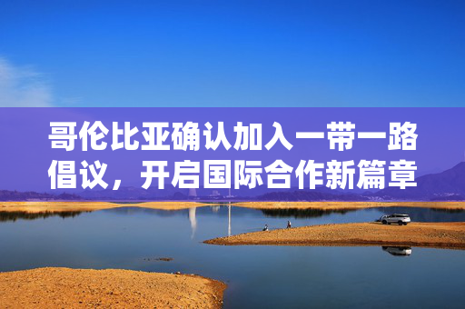 哥伦比亚确认加入一带一路倡议，开启国际合作新篇章