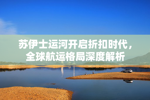 苏伊士运河开启折扣时代，全球航运格局深度解析