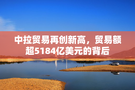 中拉贸易再创新高，贸易额超5184亿美元的背后