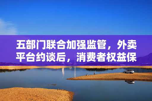 五部门联合加强监管，外卖平台约谈后，消费者权益保障再升级