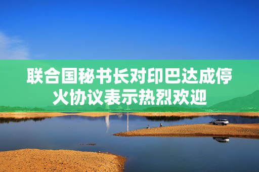联合国秘书长对印巴达成停火协议表示热烈欢迎