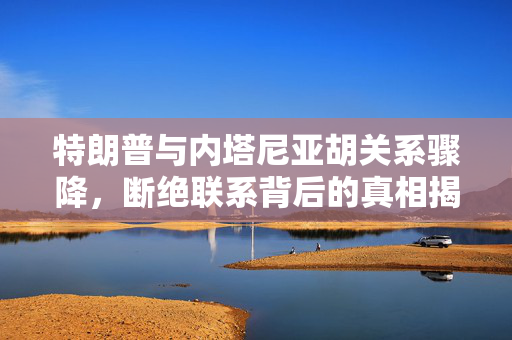 特朗普与内塔尼亚胡关系骤降，断绝联系背后的真相揭秘