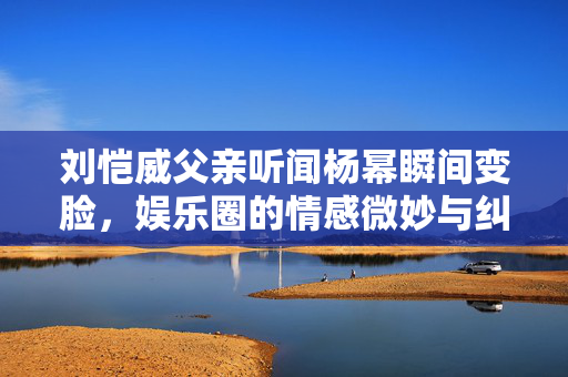 刘恺威父亲听闻杨幂瞬间变脸，娱乐圈的情感微妙与纠葛