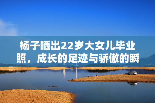 杨子晒出22岁大女儿毕业照，成长的足迹与骄傲的瞬间