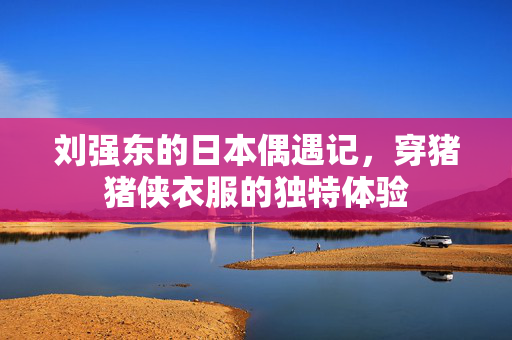 刘强东的日本偶遇记，穿猪猪侠衣服的独特体验