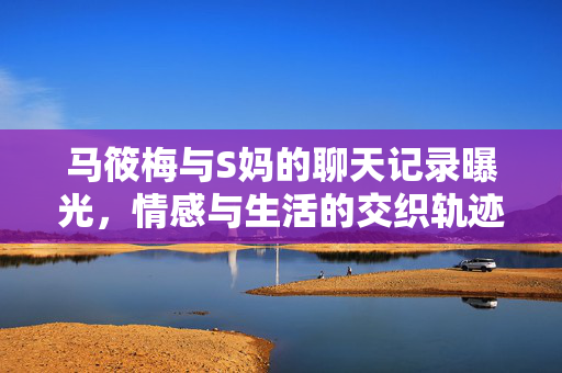 马筱梅与S妈的聊天记录曝光，情感与生活的交织轨迹