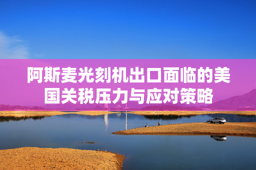阿斯麦光刻机出口面临的美国关税压力与应对策略