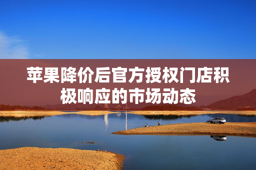 苹果降价后官方授权门店积极响应的市场动态