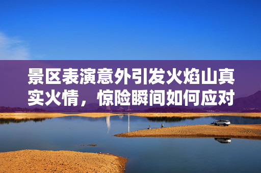 景区表演意外引发火焰山真实火情，惊险瞬间如何应对？