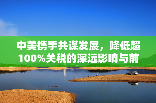 中美携手共谋发展，降低超100%关税的深远影响与前景展望