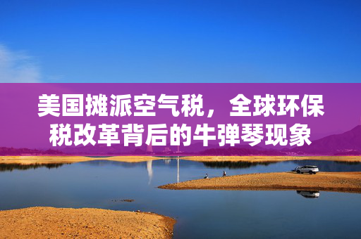 美国摊派空气税，全球环保税改革背后的牛弹琴现象