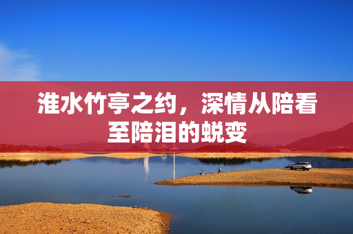 淮水竹亭之约，深情从陪看至陪泪的蜕变