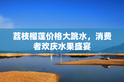 荔枝榴莲价格大跳水，消费者欢庆水果盛宴