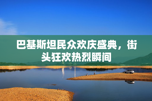 巴基斯坦民众欢庆盛典，街头狂欢热烈瞬间