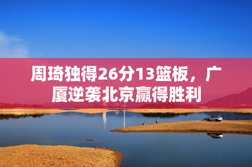周琦独得26分13篮板，广厦逆袭北京赢得胜利